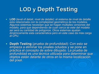 LOD y  Depth Testing   LOD  (level of detail, nivel de detalle): el sistema de nivel de detalle esta relacionada con la complejidad geométrica de los modelos. Algunos sistemas necesitan que se hagan múltiples versiones del modelo, para que dependiendo de cuan cerca se este del modelo así será su cantidad de polígonos. Otros sistemas ajustan dinámicamente esta característica pero en este caso da más carga al CPU . Depth Testing  (prueba de profundidad): Con esto se empieza a eliminar los píxeles ocluidos y se pone en práctica el concepto de sobre dibujado. La prueba de profundidad es una técnica utilizada para determinar que objetos están delante de otros en la misma localización del píxel. 