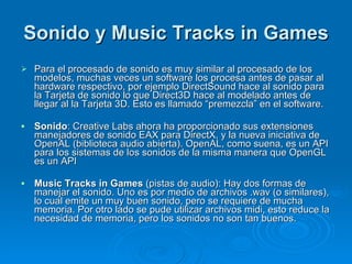 Sonido y Music Tracks in Games   Para el procesado de sonido es muy similar al procesado de los modelos, muchas veces un software los procesa antes de pasar al hardware respectivo, por ejemplo DirectSound hace al sonido para la Tarjeta de sonido lo que Direct3D hace al modelado antes de llegar al la Tarjeta 3D. Esto es llamado “premezcla” en el software. Sonido : Creative Labs ahora ha proporcionado sus extensiones manejadores de sonido EAX para DirectX, y la nueva iniciativa de OpenAL (biblioteca audio abierta). OpenAL, como suena, es un API para los sistemas de los sonidos de la misma manera que OpenGL es un API Music Tracks in Games  (pistas de audio): Hay dos formas de manejar el sonido. Uno es por medio de archivos .wav (o similares), lo cual emite un muy buen sonido, pero se requiere de mucha memoria. Por otro lado se pude utilizar archivos midi, esto reduce la necesidad de memoria, pero los sonidos no son tan buenos. 