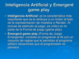 Inteligencia Artificial y Emergent game play   Inteligencia Artificial : es la característica más importante que se le atribuye a un motor al lado de la representación de modelos o Render. AI provee de estimulo al juego, es critico en la parte de la Forma de juego (game play). Emergent game play  (Forma de Juego Emergente): consiste en programar al AI con un conjunto de reglas que le permitan al programa adherir situaciones que el programador no previera. 