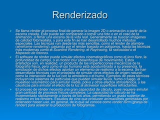 Renderizado Se llama rénder al proceso final de generar la imagen 2D o animación a partir de la escena creada. Esto puede ser comparado a tomar una foto o en el caso de la animación, a filmar una escena de la vida real. Generalmente se buscan imágenes de calidad fotorrealista, y para este fin se han desarrollado muchos métodos especiales. Las técnicas van desde las más sencillas, como el rénder de alambre ( wireframe rendering ), pasando por el rénder basado en polígonos, hasta las técnicas más modernas como el  Scanline Rendering , el  Raytracing , la  radiosidad  o el  Mapeado de fotones. El software de rénder puede simular efectos cinematográficos como el  lens flare , la profundidad de campo, o el  motion blur  (desenfoque de movimiento). Estos artefactos son, en realidad, un producto de las imperfecciones mecánicas de la fotografía física, pero como el ojo humano está acostumbrado a su presencia, la simulación de dichos efectos aportan un elemento de realismo a la escena. Se han desarrollado técnicas con el propósito de simular otros efectos de origen natural, como la interacción de la luz con la atmósfera o el humo. Ejemplos de estas técnicas incluyen los sistemas de partículas que pueden simular lluvia, humo o fuego, el muestreo volumétrico para simular niebla, polvo y otros efectos atmosféricos, y las cáusticas para simular el efecto de la luz al atravesar superficies refractantes. El proceso de rénder necesita una gran capacidad de cálculo, pues requiere simular gran cantidad de procesos físicos complejos. La capacidad de cálculo se ha incrementado rápidamente a través de los años, permitiendo un grado superior de realismo en los rénders. Estudios de cine que producen animaciones generadas por ordenador hacen uso, en general, de lo que se conoce como  render farm  (granja de rénder) para acelerar la producción de fotogramas. 