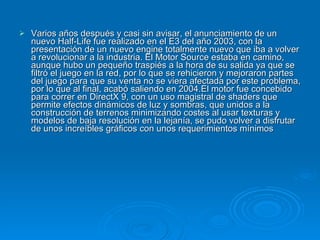 Varios años después y casi sin avisar, el anunciamiento de un nuevo Half-Life fue realizado en el E3 del año 2003, con la presentación de un nuevo engine totalmente nuevo que iba a volver a revolucionar a la industria. El Motor Source estaba en camino, aunque hubo un pequeño traspiés a la hora de su salida ya que se filtró el juego en la red, por lo que se rehicieron y mejoraron partes del juego para que su venta no se viera afectada por este problema, por lo que al final, acabó saliendo en 2004.El motor fue concebido para correr en DirectX 9, con un uso magistral de shaders que permite efectos dinámicos de luz y sombras, que unidos a la construcción de terrenos minimizando costes al usar texturas y modelos de baja resolución en la lejanía, se pudo volver a disfrutar de unos increíbles gráficos con unos requerimientos mínimos  