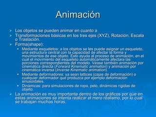 Animación Los objetos se pueden animar en cuanto a Transformaciones básicas en los tres ejes (XYZ), Rotación, Escala o Traslación. Forma(shape):  Mediante esqueletos: a los objetos se les puede asignar un esqueleto, una estructura central con la capacidad de afectar la forma y movimientos de ese objeto. Esto ayuda al proceso de animación, en el cual el movimiento del esqueleto automáticamente afectara las porciones correspondientes del modelo. Véase también animación por cinemática directa ( Forward Kinematic animation ) y animación por cinemática inversa ( Inverse Kinematic animation ). Mediante deformadores: ya sean lattices (cajas de deformación) o cualquier deformador que produzca por ejemplo deformación sinusoidales. Dinámicas: para simulaciones de ropa, pelo, dinámicas rígidas de objeto. La animación es muy importante dentro de los gráficos por que en estas animaciones se intenta realizar el mero realismo, por lo cual se trabajan muchas horas. 