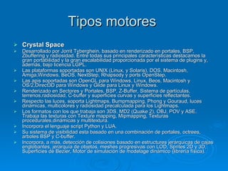 Tipos motores  Crystal Space Desarrollado por Jorrit Tyberghein, basado en renderizado en portales, BSP, Zbuffering y radiosidad. Entre todas sus principales características destacamos la gran portabilidad y la gran escalabilidad proporcionada por el sistema de plugins y, además, bajo licencia LGPL. Las plataformas soportadas son UNIX (Linux, y Solaris), DOS, Macintosh, Amiga,Windows, BeOS, NextStep, Rhapsody y ports OpenStep. Las apis soportadas son OpenGL para Windows, Linux, Beos, Macintosh y OS/2,Direct3D para Windows y Glide para Linux y Windows. Renderizado en Sectores y Portales, BSP, Z-Buffer, Sistema de partículas, terrenos,radiosidad, C-buffer y superficies curvas y superficies reflectantes. Respecto las luces, soporta Lightmaps, Bumpmapping, Phong y Gouraud, luces dinámicas, multicolores y radiosidad precalculada para los Lightmaps. Los formatos con los que trabaja son 3DS, MD2 (Quake 2), OBJ, POV y ASE. Trabaja las texturas con Texture mapping, Mipmapping, Texturas procedurales,dinámicas y multitextura. Incorpora el lenguaje script Python y LUA. Su sistema de visibilidad esta basado en una combinación de portales, octrees, arboles BSP y C-buffer. Incorpora, a más, detección de colisiones basado en estructures jerárquicas de cajas englobantes, jerarquía de objetos, meshes progresivas con LOD, Sprites 2D y 3D, Superficies de Bezier, Motor de simulación de modelage dinámico (librería física). 