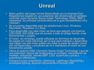 Unreal Motor gráfico del juego Unreal desarrollado por la empresa Epic MegaGames basado en una extensión del renderizado en portales conocido como Dynamic Scene Graph Technology (DSG), BSP y radiosidad. Su principal característica es la gran escalabilidad (muy modular). Se encuentra disponible para las plataformas Linux, Windows, Macintosh, Playstaion 2 y Xbox. Para desarrollar con este motor se tiene que adquirir una licencia (250.000$ -500.000$) que da acceso a todo el código fuente, a las herramientas y juegos. El motor, sin embargo, puede utilizarse en términos de desarrollo de juegos sin costo adicional, por lo que para trabajos y desarrollos que hagan uso del motor gráfico sin tratar la parte de render (como son los desarrollos y proyectos de IA e interfaces) el motor es una herramienta posible. Utiliza el sistema DSG ( Dynamic Scene Graph Technology ) que és una extensión natural del renderizado en portales, interpolación de meshes, radiosidad, árboles BSP, LOD, superficies curvas y superficies reflectantes. Incorpora luces multicolores, dinámicas, Lightmaps, Raytracing y enveloped lighting. Soporta nativamente el formato DXF. 