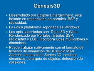 Génesis3D Desarrollado por Eclipse Entertainment, esta basado en renderizado en portales, BSP y radiosidad. La única plataforma soportada es Windows.  Las apis soportadas son  Direct3D y Glide. Renderizado por Portales, árboles BSP, radiosidad y LOD. Incorpora luces multicolores y dinámicas. Puede trabajar nativamente con el formato de ficheros de animación de 3Dstudio MAX. Además destacamos Sprites 3D, sombras dinámicas, jerarquía de objetos, detección de colisiones. 