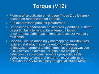 Torque (V12) Motor gráfico utilizado en el juego Tribes 2 de Dinamix basado en renderizado en portales. Fue desarrollado para las plataformas. Se basa en Renderizado en sectores y portales, sistema de partículas y terrenos. En el tema de luces encontramos Lightmaps animados, luces por vértice y multipaso. Soporta Texture mapping y mipmapping, multitexturas, textura detallada, mapas de entorno y texturas animadas. Incorpora también meshes progresivas con LOD (niveles de detalle), Plugins para scripting, detección de colisiones, sombras proyectadas de objetos (recorte contra el entorno), exportadores a 3Dstudio MAX y Milkshape y Plugins 3Dstudio MAX. 