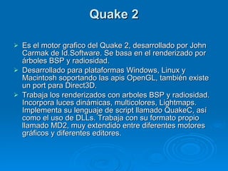 Quake 2 Es el motor grafico del Quake 2, desarrollado por John Carmak de Id.Software. Se basa en el renderizado por árboles BSP y radiosidad. Desarrollado para plataformas Windows, Linux y Macintosh soportando las apis OpenGL, también existe un port para Direct3D. Trabaja los renderizados con arboles BSP y radiosidad. Incorpora luces dinámicas, multicolores, Lightmaps. Implementa su lenguaje de script llamado QuakeC, así como el uso de DLLs. Trabaja con su formato propio llamado MD2, muy extendido entre diferentes motores gráficos y diferentes editores. 