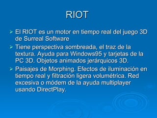 RIOT  El RIOT es un motor en tiempo real del juego 3D de Surreal Software Tiene perspectiva sombreada, el traz de la textura. Ayuda para Windows95 y tarjetas de la PC 3D. Objetos animados jerárquicos 3D. Paisajes de Morphing. Efectos de iluminación en tiempo real y filtración ligera volumétrica. Red excesiva o módem de la ayuda multiplayer usando DirectPlay. 