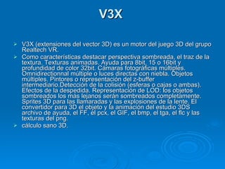 V3X  V3X (extensiones del vector 3D) es un motor del juego 3D del grupo Realtech VR. Como características destacar perspectiva sombreada, el traz de la textura. Texturas animadas. Ayuda para 8bit, 15 o 16bit y profundidad de color 32bit. Cámaras fotográficas múltiples. Omnidirectionnal múltiple o luces directas con niebla. Objetos múltiples. Pintores o representación del z-buffer intermediario.Detección de la colisión (esferas o cajas o ambas). Efectos de la despedida. Representación de LOD: los objetos sombreados los más lejanos serán sombreados completamente. Sprites 3D para las llamaradas y las explosiones de la lente. El convertidor para 3D el objeto y la animación del estudio 3DS archivo de ayuda, el FF, el pcx, el GIF, el bmp, el tga, el flc y las texturas del png. cálculo sano 3D. 