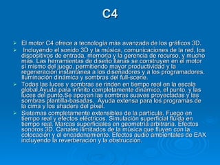 C4 El motor C4 ofrece a tecnología más avanzada de los gráficos 3D. Incluyendo el sonido 3D y la música, comunicaciones de la red, los dispositivos de entrada, memoria y la gerencia de recurso, y mucho más. Las herramientas de diseño llanas se construyen en el motor sí mismo del juego, permitiendo mayor productividad y la regeneración instantánea a los diseñadores y a los programadores. Iluminación dinámica y sombras del full-scene. Todas las luces y sombras se rinden en tiempo real en la escala global.Ayuda para infinito completamente dinámico, el punto, y las luces del punto.Se apoyan las sombras suaves proyectadas y las sombras plantilla-basadas.  Ayuda extensa para los programas de la cima y los shaders del píxel. Sistemas completamente extensibles de la partícula. Fuego en tiempo real y efectos eléctricos. Simulación superficial flúida en tiempo real. Marcas superficiales en geometría arbitraria. Efectos sonoros 3D. Canales ilimitados de la música que fluyen con la colocación y el encadenamiento. Efectos audio ambientales de EAX incluyendo la reverberación y la obstrucción. 