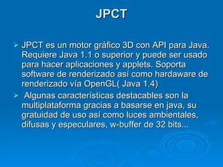 JPCT JPCT es un motor gráfico 3D con API para Java. Requiere Java 1.1 o superior y puede ser usado para hacer aplicaciones y applets. Soporta software de renderizado así como hardaware de renderizado vía OpenGL( Java 1.4)   Algunas características destacables son la multiplataforma gracias a basarse en java, su gratuidad de uso así como luces ambientales, difusas y especulares, w-buffer de 32 bits... 