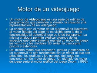 Motor de un videojuego Un  motor de videojuego  es una serie de rutinas de programación que permiten el diseño, la creación y la representación de un videojuego. La analogía con el motor de un automóvil es ilustrativa: el motor debajo del capó no es visible pero le da la funcionalidad al automóvil que es la de transportar. La misma analogía permite explicar algunos de los aspectos que generalmente maneja un motor de juego: las texturas y los modelos 3D serían la carrocería, pintura y exteriores. Del mismo modo que carrocería, pintura y exteriores de un automóvil no son funcionales sin un motor al que son añadidos, los gráficos y los guiones del juego no funcionan sin un motor de juego. Un ejemplo de motor de juego seria el motor gráfico del juego Doom. (1993) 