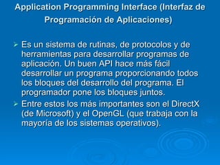 Application Programming Interface (Interfaz de Programación de Aplicaciones)   Es un sistema de rutinas, de protocolos y de herramientas para desarrollar programas de aplicación. Un buen API hace más fácil desarrollar un programa proporcionando todos los bloques del desarrollo del programa. El programador pone los bloques juntos. Entre estos los más importantes son el DirectX (de Microsoft) y el OpenGL (que trabaja con la mayoría de los sistemas operativos). 
