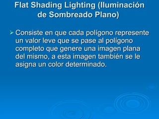 Flat Shading Lighting (Iluminación de Sombreado Plano)   Consiste en que cada polígono represente un valor leve que se pase al polígono completo que genere una imagen plana del mismo, a esta imagen también se le asigna un color determinado. 