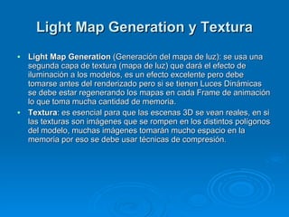 Light Map Generation y Textura Light Map Generation  (Generación del mapa de luz): se usa una segunda capa de textura (mapa de luz) que dará el efecto de iluminación a los modelos, es un efecto excelente pero debe tomarse antes del renderizado pero si se tienen Luces Dinámicas se debe estar regenerando los mapas en cada Frame de animación lo que toma mucha cantidad de memoria. Textura : es esencial para que las escenas 3D se vean reales, en si las texturas son imágenes que se rompen en los distintos polígonos del modelo, muchas imágenes tomarán mucho espacio en la memoria por eso se debe usar técnicas de compresión. 