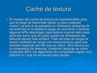 Caché de textura El manejo del caché de textura es imprescindible para que el juego se desarrolle rápido (y para cualquier motor), ya que si se presenta un constante swapping de las texturas en la tarjeta el juego se vera lento y tedioso, algunos APIs descargan cada textura cuando esto pasa, pero eso haría que en cada cuadro se refresquen las texturas dando más lentitud. Todo se trata de cargar la menor cantidad de veces una misma textura, pero eso también depende del API que se utilice. Otra técnica es la compresión de texturas, comprimir texturas es como comprimir MP3, los algoritmos de compresión logran una relación 4:1 que no es mucho pero ayuda. 