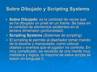 Sobre Dibujado y  Scripting Systems   Sobre Dibujado : es la cantidad de veces que se ha dibujado un píxel en un frame. Se basa en la cantidad de elementos existentes en la tercera dimensión (profundidad). Scripting Systems  (Sistemas de scripting)   El scripting le permite al diseñador tomar mando de la escena y manipularla, como colocar objetos o eventos que el jugador no controla. En muy complicado, se necesita de una mente muy metódica y lógica, la mayoría de estos scripts se basan en lenguaje C. 