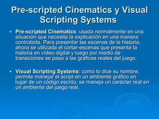 Pre-scripted Cinematics y Visual Scripting Systems  Pre-scripted Cinematics : usada normalmente en una situación que necesita la explicación en una manera controlada. Para presentar las escenas de la historia, ahora se utilizada el cortar-escenas que presenta la historia en vídeo digital y luego por medio de transiciones se pasa a las gráficas reales del juego. Visual Scripting Systems : como lo dice su nombre, permite manejar el script en un ambiente gráfico en lugar de un código escrito, se maneja un carácter real en un ambiente del juego real. 