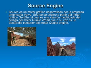 Source Engine Source es un motor gráfico desarrollado por la empresa americana Valve. Source se origino a partir del motor gráfico GoldSrc el cual es una versión modificada del código del motor Quake World que a su vez es un desarrollo posterior del motor Quake engine. 