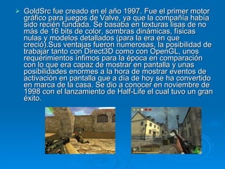 GoldSrc fue creado en el año 1997. Fue el primer motor gráfico para juegos de Valve, ya que la compañía había sido recién fundada. Se basaba en texturas lisas de no más de 16 bits de color, sombras dinámicas, físicas nulas y modelos detallados (para la era en que creció).Sus ventajas fueron numerosas, la posibilidad de trabajar tanto con Direct3D como con OpenGL, unos requerimientos ínfimos para la época en comparación con lo que era capaz de mostrar en pantalla y unas posibilidades enormes a la hora de mostrar eventos de activación en pantalla que a día de hoy se ha convertido en marca de la casa. Se dio a conocer en noviembre de 1998 con el lanzamiento de Half-Life el cual tuvo un gran éxito. 