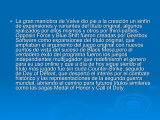 La gran maniobra de Valve dio pie a la creación un sinfín de expansiones y variantes del título original, algunos realizados por ellos mismos y otros por third-parties. Opposin Force y Blue Shift fueron creadas por Gearbox Software como expansiones del título original, que ampliaban el argumento del juego original con nuevos puntos de vista del suceso de Black Mesa,pero el verdadero éxito del programa fueron los juegos independientes multijugador que redefinieron el género para su uso online y que a día de hoy sigue siendo el título más jugado fue sin duda Counter-Strike, seguido de Day of Defeat, que despertó el interés por el combate histórico y las representaciones de la segunda guerra mundial, abriendo el camino para futuros títulos similares como las sagas Medal of Honor y Call of Duty. 
