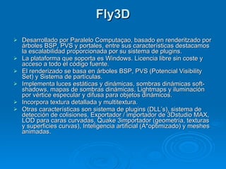 Fly3D Desarrollado por Paralelo Computaçao, basado en renderitzado por árboles BSP, PVS y portales, entre sus características destacamos la escalabilidad proporcionada por su sistema de plugins. La plataforma que soporta es Windows. Licencia libre sin coste y acceso a todo el código fuente. El renderizado se basa en árboles BSP, PVS (Potencial Visibility Set) y Sistema de partículas. Implementa luces estáticas y dinámicas, sombras dinámicas soft-shadows, mapas de sombras dinámicas, Lightmaps y iluminación por vértice especular y difusa para objetos dinámicos. Incorpora textura detallada y multitextura. Otras características son sistema de plugins (DLL’s), sistema de detección de colisiones, Exportador / importador de 3Dstudio MAX, LOD para caras curvadas, Quake 3importador (geometría, texturas y superficies curvas), Inteligencia artificial (A*optimizado) y meshes animadas. 