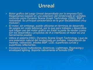 Unreal Motor gráfico del juego Unreal desarrollado por la empresa Epic MegaGames basado en una extensión del renderizado en portales conocido como Dynamic Scene Graph Technology (DSG), BSP y radiosidad. Su principal característica es la gran escalabilidad (muy modular). El motor, sin embargo, puede utilizarse en términos de desarrollo de juegos sin costo adicional, por lo que para trabajos y desarrollos que hagan uso del motor gráfico sin tratar la parte de render (como son los desarrollos y proyectos de IA e interfaces) el motor es una herramienta posible. Utiliza el sistema DSG ( Dynamic Scene Graph Technology ) que és una extensión natural del renderizado en portales, interpolación de meshes, radiosidad, árboles BSP, LOD, superficies curvas y superficies reflectantes. Incorpora luces multicolores, dinámicas, Lightmaps, Raytracing y enveloped lighting. Soporta nativamente el formato DXF. 