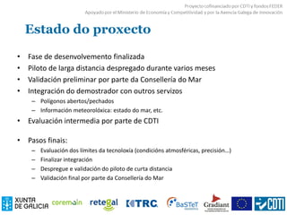 Estado do proxecto
• Fase de desenvolvemento finalizada
• Piloto de larga distancia despregado durante varios meses
• Validación preliminar por parte da Consellería do Mar
• Integración do demostrador con outros servizos
– Polígonos abertos/pechados
– Información meteorolóxica: estado do mar, etc.
• Evaluación intermedia por parte de CDTI
• Pasos finais:
– Evaluación dos límites da tecnoloxía (condicións atmosféricas, precisión…)
– Finalizar integración
– Despregue e validación do piloto de curta distancia
– Validación final por parte da Consellería do Mar
 