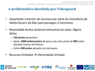 A problemática abordada por Videoguard
• Importante inversión de recursos por parte da Consellería do
Medio Rural e do Mar para perseguir o furtivismo.
• Necesidade dunha vixilancia exhaustiva da costa. Algúns
datos:
– 122 portos pesqueiros
– Aprox. 5000 embarcacións de pesca, das cales preto do 90% están
adicadas á pesca de baixura.
– Unhas 400 praias adicadas ao marisqueo.
• Recursos limitados  efectividade limitada
 