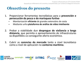 Obxectivos do proxecto
1. Proporcionar ferramentas tecnolóxicas para a prevención e
persecución da pesca e do marisqueo furtivo
– Monitorización eficiente de grandes extensións de costa
– Mediante unha plataforma de análise de vídeo intelixente
2. Probar a viabilidade dun despregue de vixilancia a longa
distancia, que permita o aproveitamento de infraestruturas
xa dispoñibles co conseguinte aforro económico.
3. Cubrir as carencias do mercado tanto a nivel tecnolóxico
como a nivel de aplicación no contorno marítimo.
 