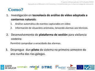 Como?
1. Investigación en tecnoloxía de análise de vídeo adaptada a
contornos naturais:
1. Análise automática de eventos capturados en vídeo
2. Información de situacións anómalas, lanzando alarmas aos técnicos.
2. Desenvolvemento de plataforma de xestión para vixilancia
costeira:
Permitirá comprobar a veracidade das alarmas.
3. Despregue dun piloto do sistema no primeiro semestre do
ano nunha das rías galegas.
 