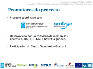 Promotores do proxecto
• Proxecto coordinado con:
• Desenvolvido por un consorcio de 4 empresas:
Coremain, TRC, RETEGAL e Bastet Seguridad.
• Participación do Centro Tecnolóxico Gradiant.
 