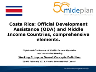 Costa Rica: Official Development
  Assistance (ODA) and Middle
Income Countries, comprehensive
            elements.

       High Level Conference of Middle-Income Countries
                   1st Consultative Meeting

    Working Group on Overall Concepts Definition
       05-06 February 2013, Vienna International Center .


                                              International Cooperation Unit
 