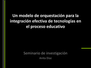 Un modelo de orquestación para la
integración efectiva de tecnologías en
         el proceso educativo




       Seminario de investigación
                Anita Díaz
 