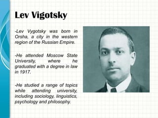 Lev Vigotsky
-Lev Vygotsky was born in
Orsha, a city in the western
region of the Russian Empire.

-He attended Moscow State
University,     where       he
graduated with a degree in law
in 1917.

-He studied a range of topics
while attending university,
including sociology, linguistics,
psychology and philosophy.
 