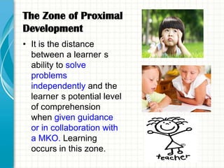 The Zone of Proximal
Development
• It is the distance
  between a learner s
  ability to solve
  problems
  independently and the
  learner s potential level
  of comprehension
  when given guidance
  or in collaboration with
  a MKO. Learning
  occurs in this zone.
 