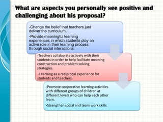 What are aspects you personally see positive and
challenging about his proposal?
    -Change the belief that teachers just
    deliver the curriculum.
    -Provide meaningful learning
    experiences in which students play an
    active role in their learning process
    through social interactions.
        -Teachers collaborate actively with their
        students in order to help facilitate meaning
        construction and problem solving
        strategies.
         -Learning as a reciprocal experience for
        students and teachers.

             -Promote cooperative learning activities
             with different groups of children at
             different levels who can help each other
             learn.
             -Strengthen social and team work skills.
 