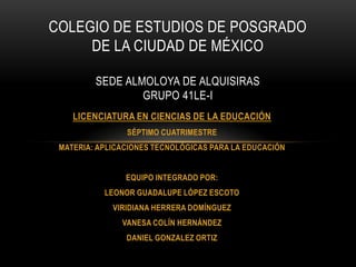COLEGIO DE ESTUDIOS DE POSGRADO
DE LA CIUDAD DE MÉXICO
SEDE ALMOLOYA DE ALQUISIRAS
GRUPO 41LE-I
LICENCIATURA EN CIENCIAS DE LA EDUCACIÓN
SÉPTIMO CUATRIMESTRE
MATERIA: APLICACIONES TECNOLÓGICAS PARA LA EDUCACIÓN
EQUIPO INTEGRADO POR:
LEONOR GUADALUPE LÓPEZ ESCOTO
VIRIDIANA HERRERA DOMÍNGUEZ
VANESA COLÍN HERNÁNDEZ
DANIEL GONZALEZ ORTIZ

 