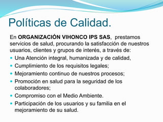 Políticas de Calidad.
En ORGANIZACIÓN VIHONCO IPS SAS, prestamos
servicios de salud, procurando la satisfacción de nuestros
usuarios, clientes y grupos de interés, a través de:
 Una Atención integral, humanizada y de calidad,
 Cumplimiento de los requisitos legales;
 Mejoramiento continuo de nuestros procesos;
 Promoción en salud para la seguridad de los
colaboradores;
 Compromiso con el Medio Ambiente.
 Participación de los usuarios y su familia en el
mejoramiento de su salud.
 