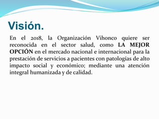 Visión.
En el 2018, la Organización Vihonco quiere ser
reconocida en el sector salud, como LA MEJOR
OPCIÓN en el mercado nacional e internacional para la
prestación de servicios a pacientes con patologías de alto
impacto social y económico; mediante una atención
integral humanizada y de calidad.
 