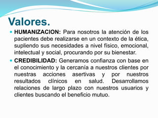 Valores.
 HUMANIZACION: Para nosotros la atención de los
pacientes debe realizarse en un contexto de la ética,
supliendo sus necesidades a nivel físico, emocional,
intelectual y social, procurando por su bienestar.
 CREDIBILIDAD: Generamos confianza con base en
el conocimiento y la cercanía a nuestros clientes por
nuestras acciones asertivas y por nuestros
resultados clínicos en salud. Desarrollamos
relaciones de largo plazo con nuestros usuarios y
clientes buscando el beneficio mutuo.
 