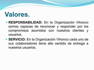 Valores.
 RESPONSABILIDAD: En la Organización Vihonco
somos capaces de reconocer y responder por los
compromisos asumidos con nuestros clientes y
usuarios.
 SERVICIO: En la Organización Vihonco cada uno de
sus colaboradores tiene alto sentido de entrega a
nuestros usuarios.
 