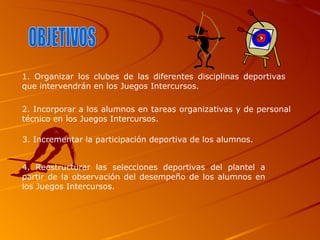 OBJETIVOS 1. Organizar los clubes de las diferentes disciplinas deportivas que intervendrán en los Juegos Intercursos. 2. Incorporar a los alumnos en tareas organizativas y de personal técnico en los Juegos Intercursos. 3. Incrementar la participación deportiva de los alumnos.   4. Reestructurar las selecciones deportivas del plantel a partir de la observación del desempeño de los alumnos en los Juegos Intercursos. 