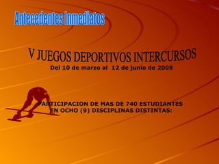 Antecedentes Inmediatos  V JUEGOS DEPORTIVOS INTERCURSOS Del 10 de marzo al  12 de junio de 2009 PARTICIPACION DE MAS DE 740 ESTUDIANTES  EN OCHO (9) DISCIPLINAS DISTINTAS: 