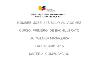 NOMBRE: JOSE LUIS SILLO VILLAGOMEZ
CURSO: PRIMERO DE BACHILLERATO
LIC: WILMER MASAQUIZA
FACHA: 20/01/2015
MATERIA: COMPUTACIÓN
 