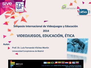 Simposio Internacional de Videojuegos y Educación
2014
VIDEOJUEGOS, EDUCACIÓN, ÉTICA
Autor:
Prof. Dr. Luis FernandoVílchez Martín
Universidad Complutense de Madrid
 