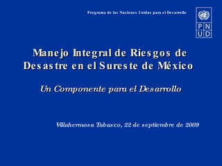Programa de las Naciones Unidas para el Desarrollo Manejo Integral de Riesgos de Desastre en el Sureste de México  Un Componente para el Desarrollo Villahermosa Tabasco, 22 de septiembre de 2009 . 