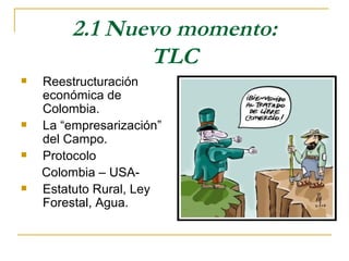 2.1 Nuevo momento:
                TLC
   Reestructuración
    económica de
    Colombia.
   La “empresarización”
    del Campo.
   Protocolo
    Colombia – USA-
   Estatuto Rural, Ley
    Forestal, Agua.
 