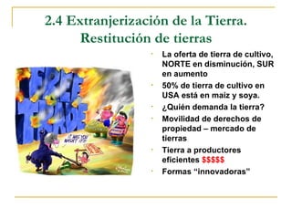 2.4 Extranjerización de la Tierra.
     Restitución de tierras
                 •   La oferta de tierra de cultivo,
                     NORTE en disminución, SUR
                     en aumento
                 •   50% de tierra de cultivo en
                     USA está en maíz y soya.
                 •   ¿Quién demanda la tierra?
                 •   Movilidad de derechos de
                     propiedad – mercado de
                     tierras
                 •   Tierra a productores
                     eficientes $$$$$
                 •   Formas “innovadoras”
 