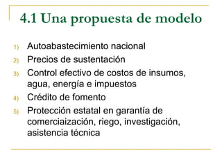 4.1 Una propuesta de modelo
1)    Autoabastecimiento nacional
2)    Precios de sustentación
3)    Control efectivo de costos de insumos,
      agua, energía e impuestos
4)    Crédito de fomento
5)    Protección estatal en garantía de
      comerciaización, riego, investigación,
      asistencia técnica
 